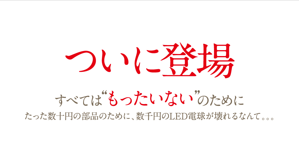 ついに登場。すべては“もったいない”のために。たった数十円の部品のために、数千円のLED電球が壊れるなんて。。。