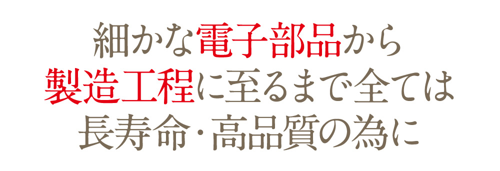 細かな電子部品から製造工程に至るまで全ては長寿命・高品質の為に