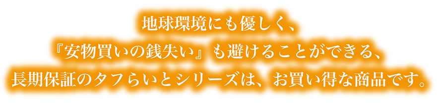 地球環境にも優しく、『安物買いの銭失い』も避けることができる、長期保証のタフらいとシリーズは、お買い得な商品です。