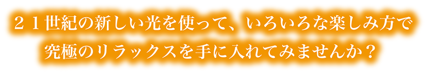 ２１世紀の新しい光を使って、いろいろな楽しみ方で究極のリラックスを手に入れてみませんか？