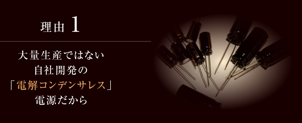 理由１：大量生産ではない自社開発の「電解コンデンサレス」電源だから